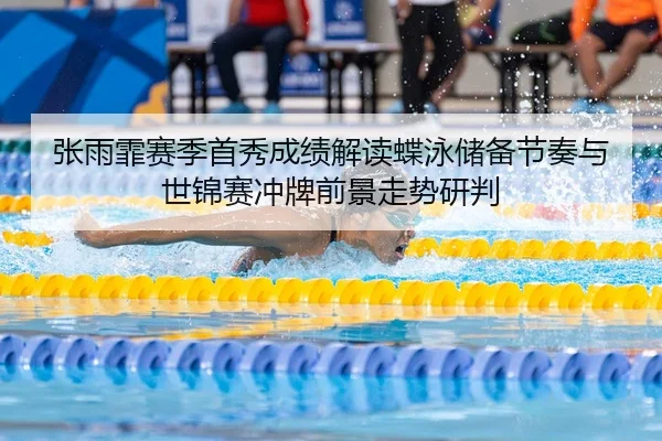 张雨霏赛季首秀成绩解读蝶泳储备节奏与世锦赛冲牌前景走势研判