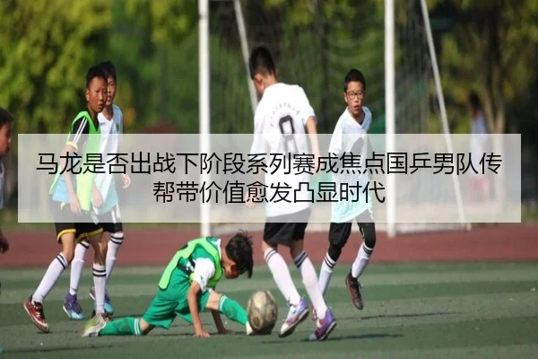 马龙是否出战下阶段系列赛成焦点国乒男队传帮带价值愈发凸显时代